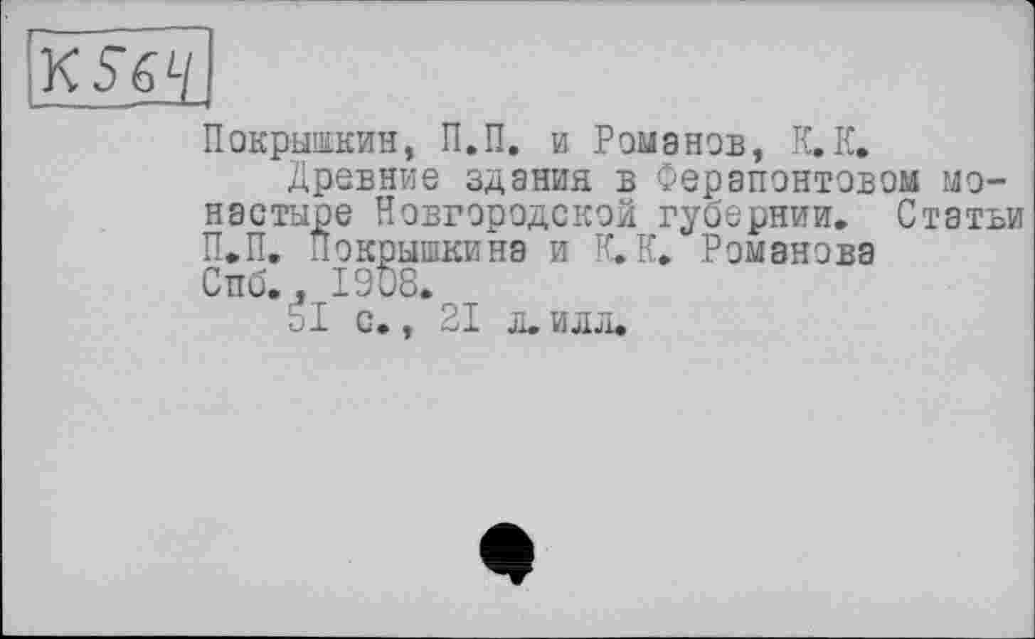 ﻿K S64
Покрышкин, П.П. и Романов, К.К.
Древние здания в Ферапонтовой монастыре Новгородской губернии. Статьи П.П. Покрышкина и К.К. Романова Спб.Лг1908.
□і с., 21 л. илл.